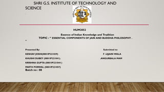 SHRI G.S. INSTITUTE OF TECHNOLOGY AND
SCIENCE
.
HUM2052
Essence of Indian Knowledge and Tradition
TOPIC : “ ESSENTIAL COMPONENTS OF JAIN AND BUDDHA PHILOSOPHY .
”
Presented By: Submitted to:
KESHAV JOSHI(0801IP221039) F .UJJAIN WALA
KHUSHI DUBEY (0801IP221041). .ANGURBALA MAM
KRISHNA GUPTA (0801IP221044 )
PARTH PORWAL (0801IP221057)
Batch no : 08
 