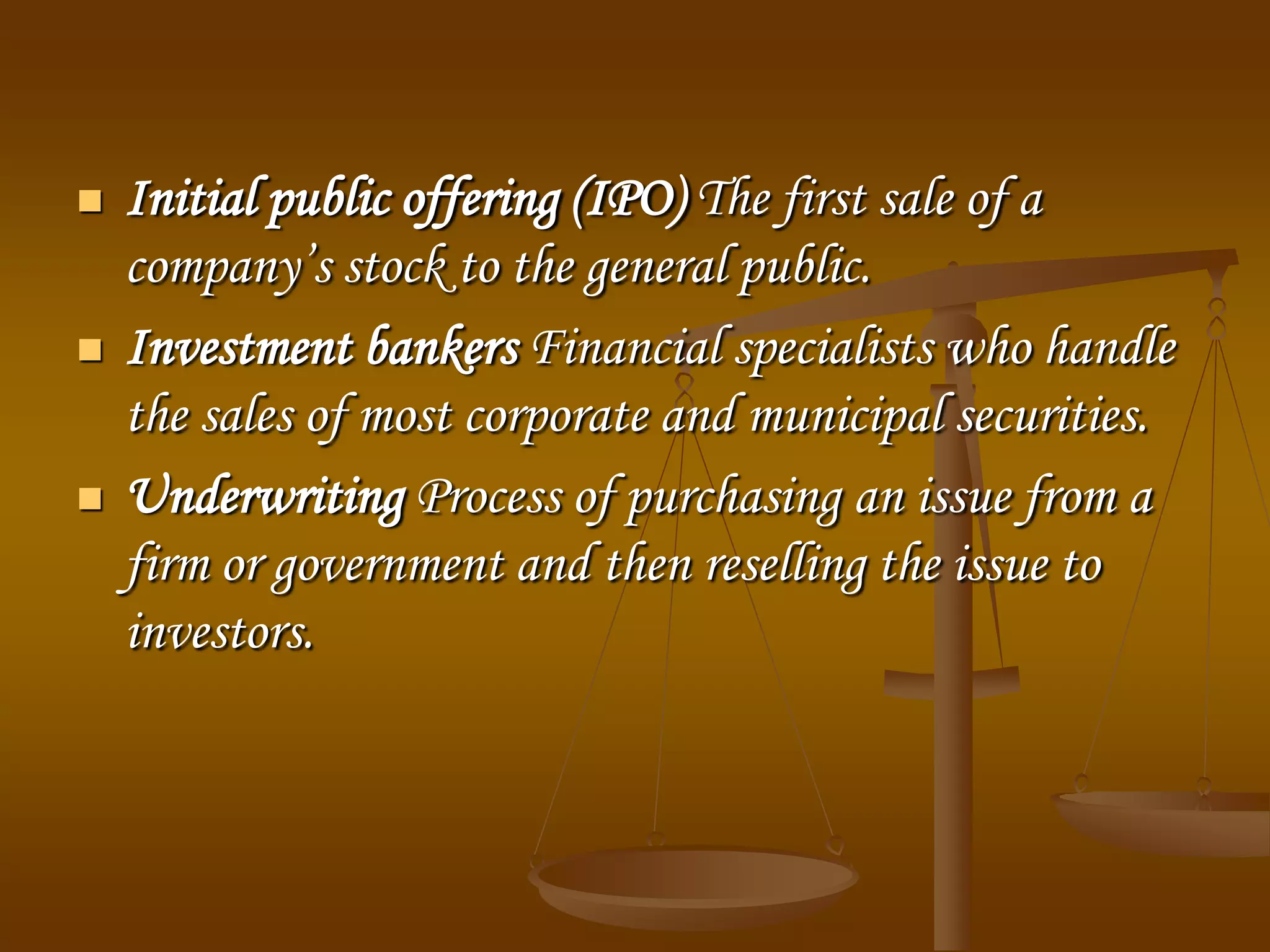  Initial public offering (IPO) The first sale of a
company’s stock to the general public.
 Investment bankers Financial specialists who handle
the sales of most corporate and municipal securities.
 Underwriting Process of purchasing an issue from a
firm or government and then reselling the issue to
investors.
 