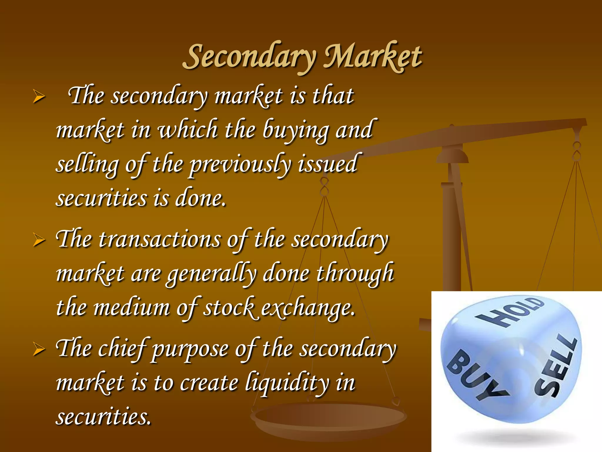 Secondary Market
 The secondary market is that
market in which the buying and
selling of the previously issued
securities is done.
 The transactions of the secondary
market are generally done through
the medium of stock exchange.
 The chief purpose of the secondary
market is to create liquidity in
securities.
 