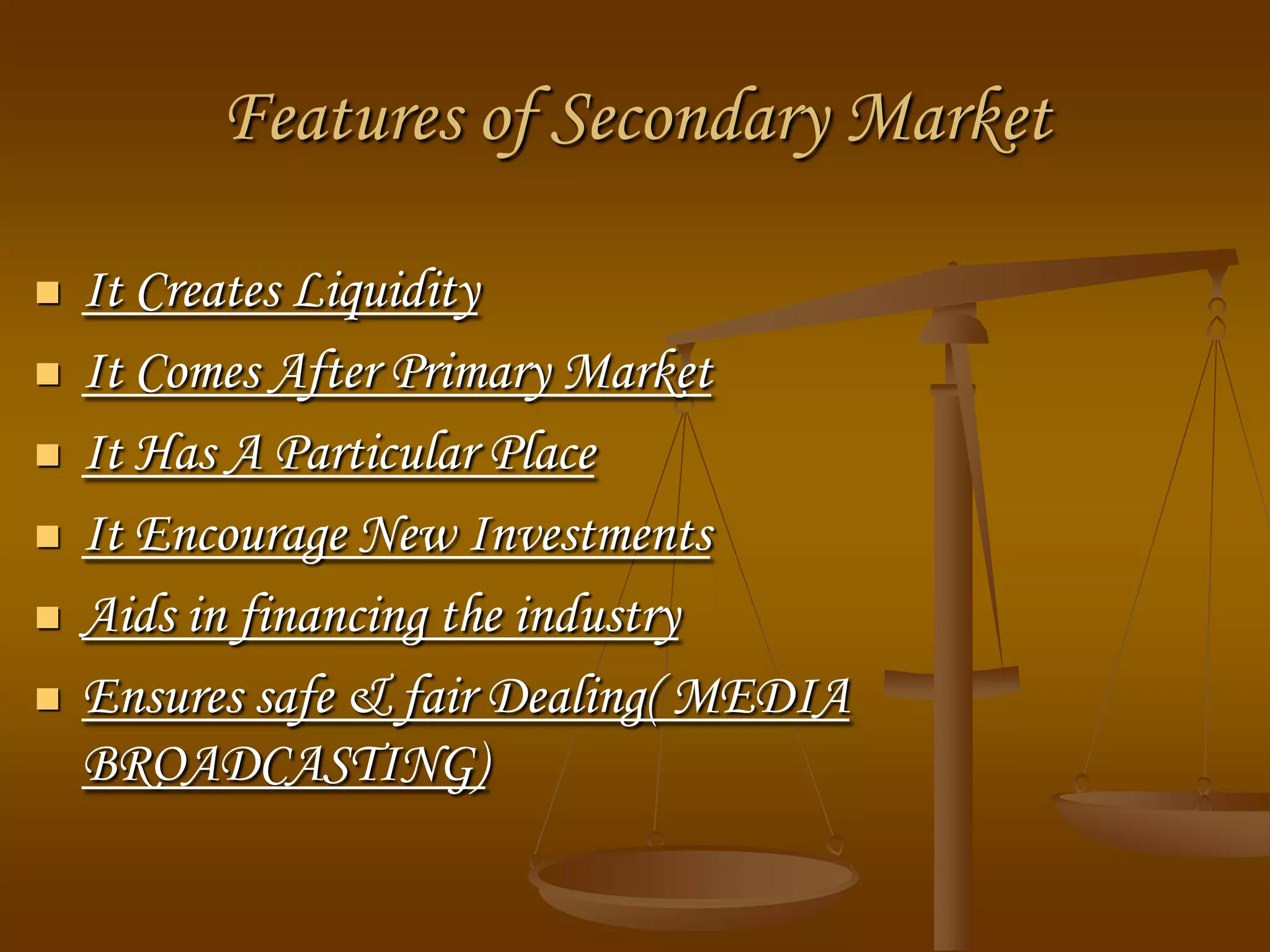 Features of Secondary Market
 It Creates Liquidity
 It Comes After Primary Market
 It Has A Particular Place
 It Encourage New Investments
 Aids in financing the industry
 Ensures safe & fair Dealing( MEDIA
BROADCASTING)
 