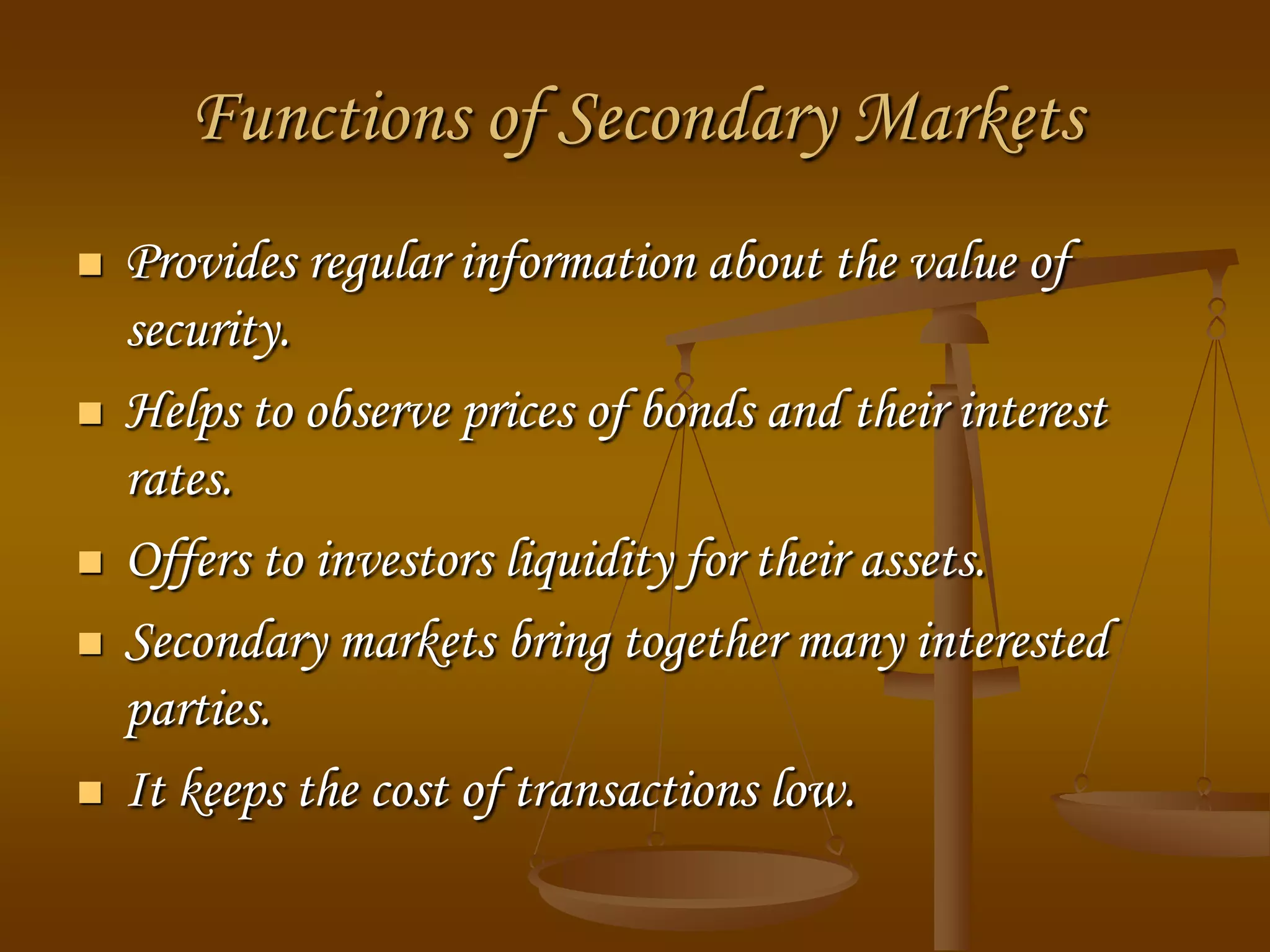 Functions of Secondary Markets
 Provides regular information about the value of
security.
 Helps to observe prices of bonds and their interest
rates.
 Offers to investors liquidity for their assets.
 Secondary markets bring together many interested
parties.
 It keeps the cost of transactions low.
 