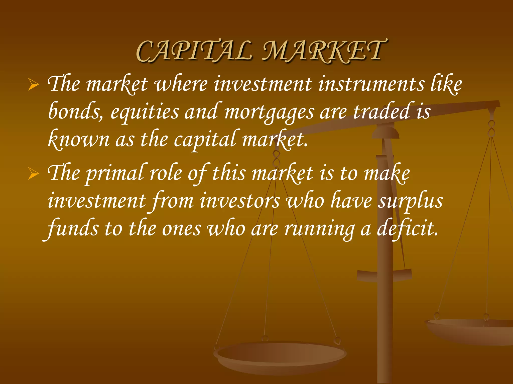 CAPITAL MARKET
 The market where investment instruments like
bonds, equities and mortgages are traded is
known as the capital market.
 The primal role of this market is to make
investment from investors who have surplus
funds to the ones who are running a deficit.
 