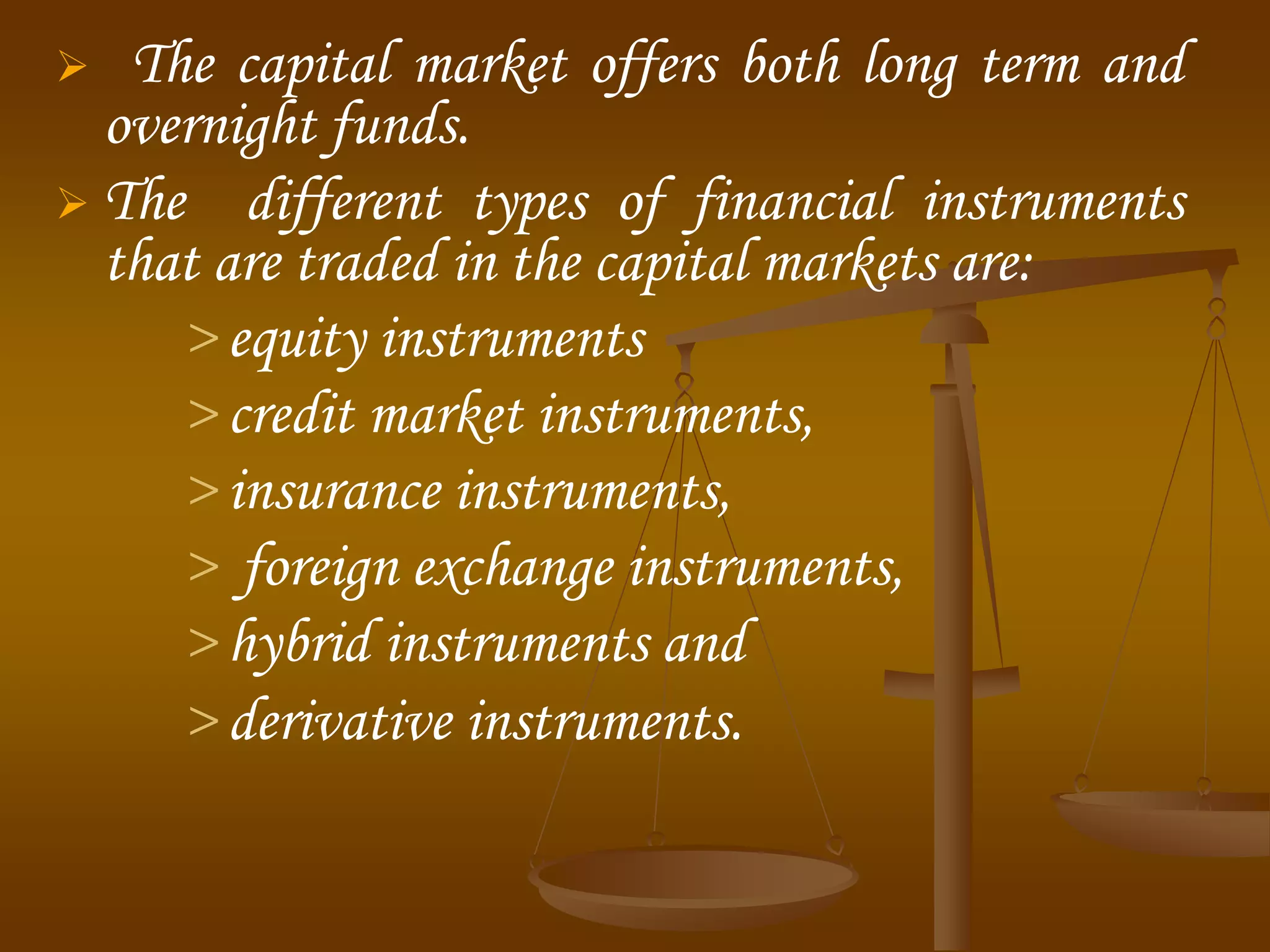  The capital market offers both long term and
overnight funds.
 The different types of financial instruments
that are traded in the capital markets are:
> equity instruments
> credit market instruments,
> insurance instruments,
> foreign exchange instruments,
> hybrid instruments and
> derivative instruments.
 