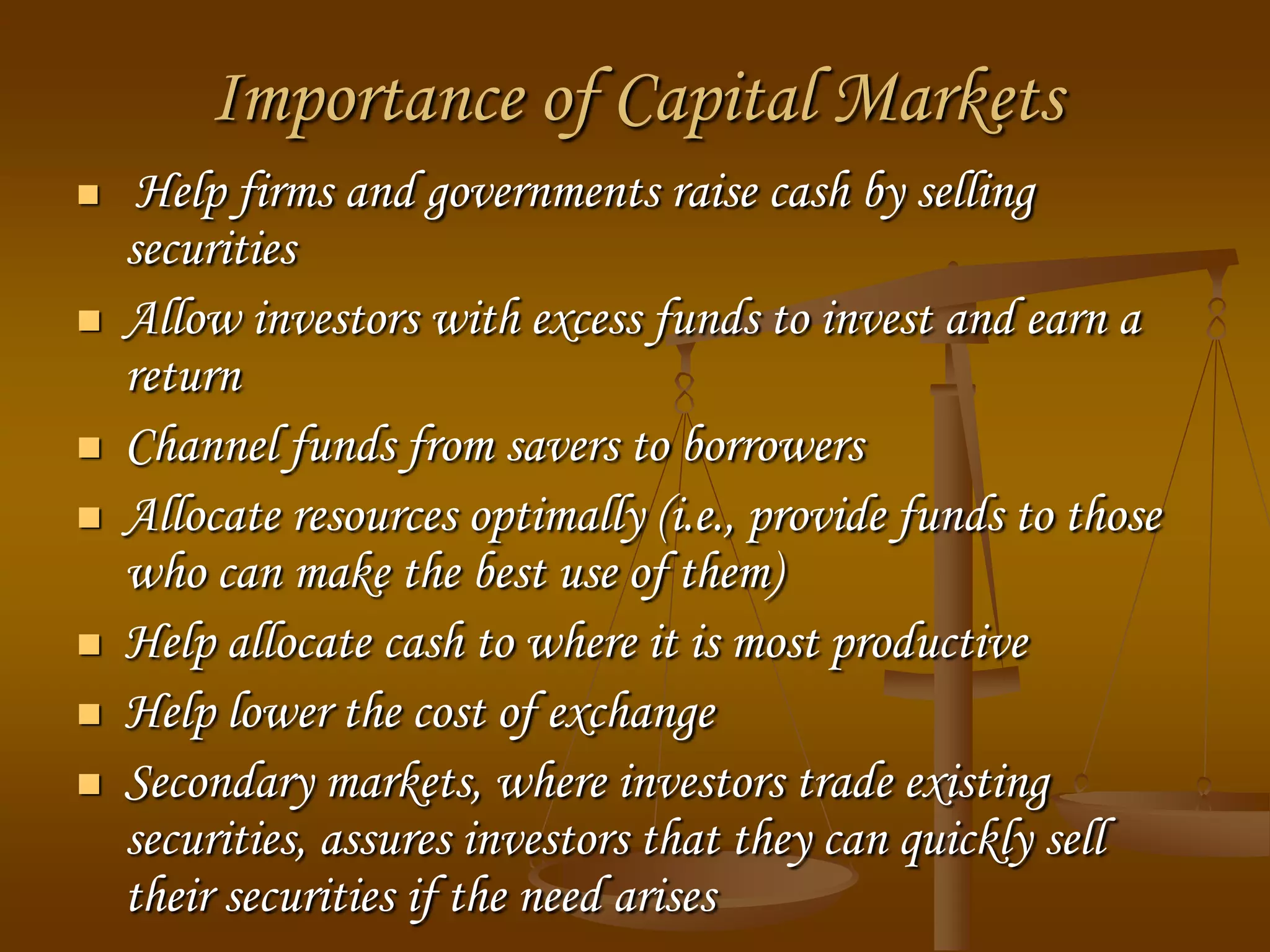 Importance of Capital Markets
 Help firms and governments raise cash by selling
securities
 Allow investors with excess funds to invest and earn a
return
 Channel funds from savers to borrowers
 Allocate resources optimally (i.e., provide funds to those
who can make the best use of them)
 Help allocate cash to where it is most productive
 Help lower the cost of exchange
 Secondary markets, where investors trade existing
securities, assures investors that they can quickly sell
their securities if the need arises
 