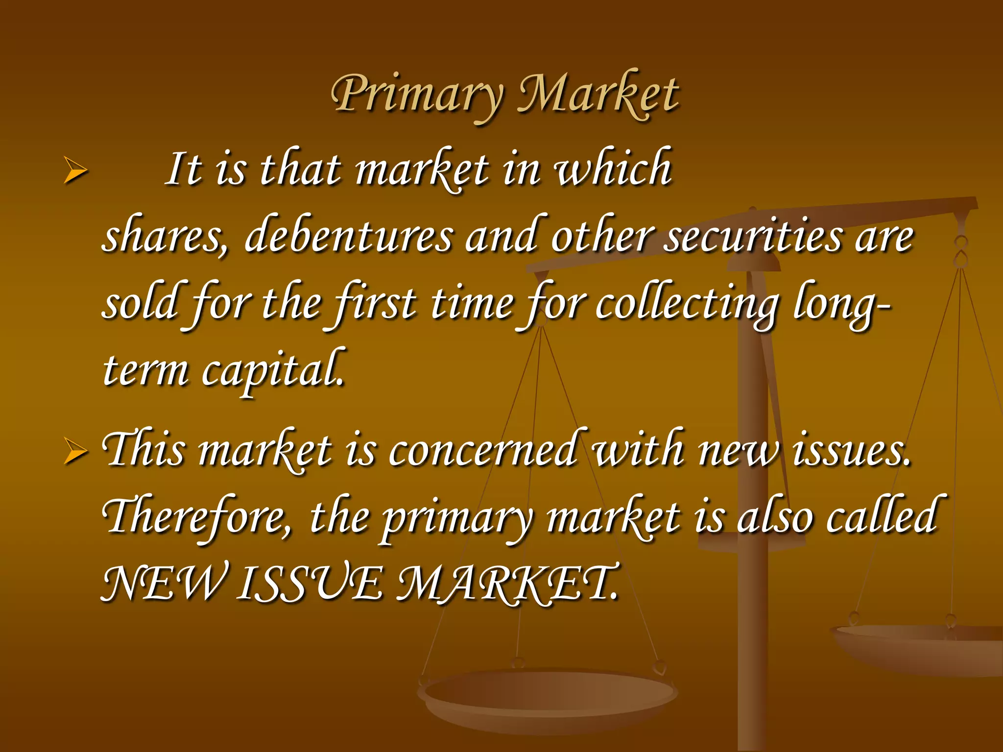 Primary Market
 It is that market in which
shares, debentures and other securities are
sold for the first time for collecting long-
term capital.
 This market is concerned with new issues.
Therefore, the primary market is also called
NEW ISSUE MARKET.
 