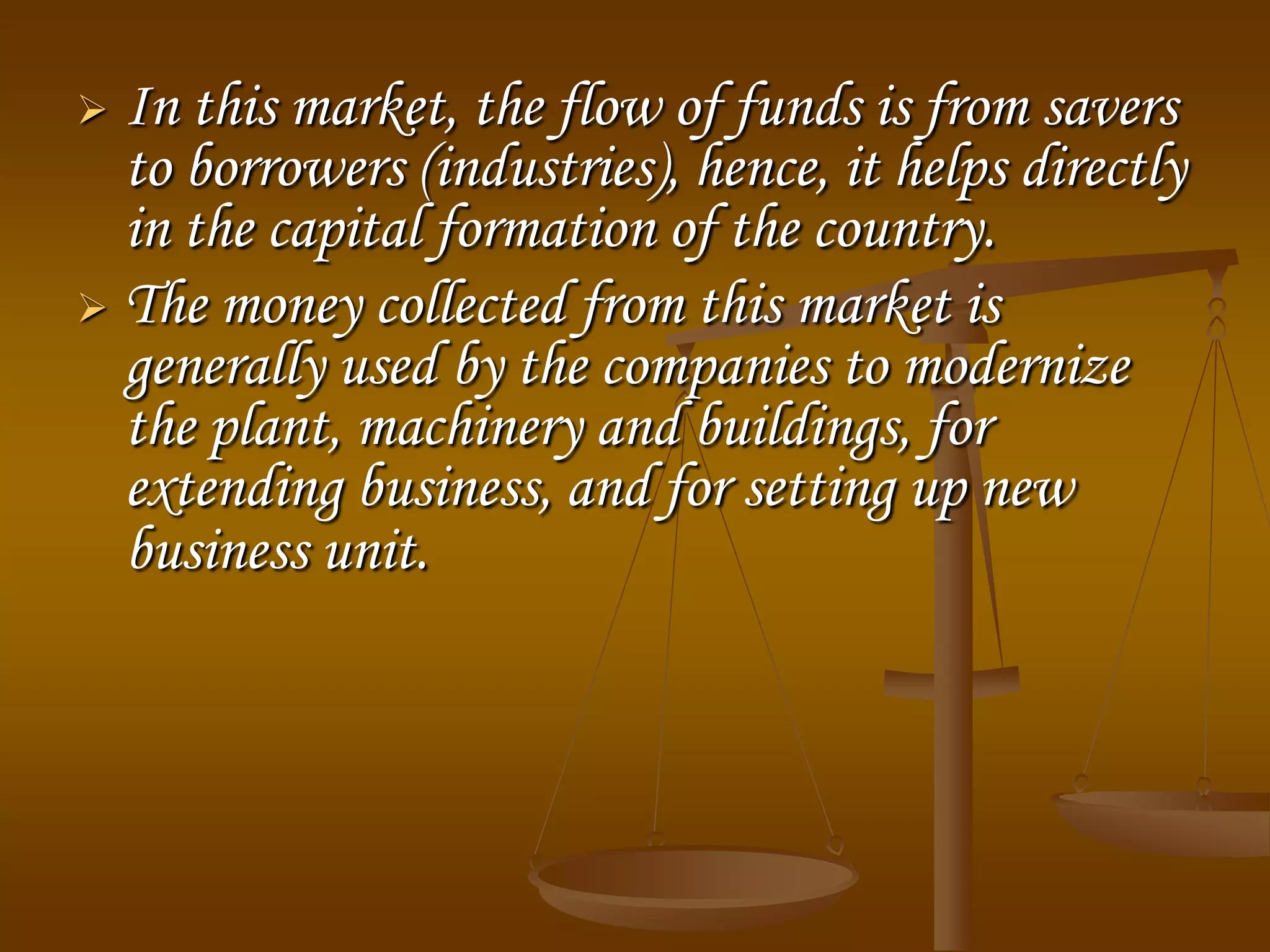  In this market, the flow of funds is from savers
to borrowers (industries), hence, it helps directly
in the capital formation of the country.
 The money collected from this market is
generally used by the companies to modernize
the plant, machinery and buildings, for
extending business, and for setting up new
business unit.
 