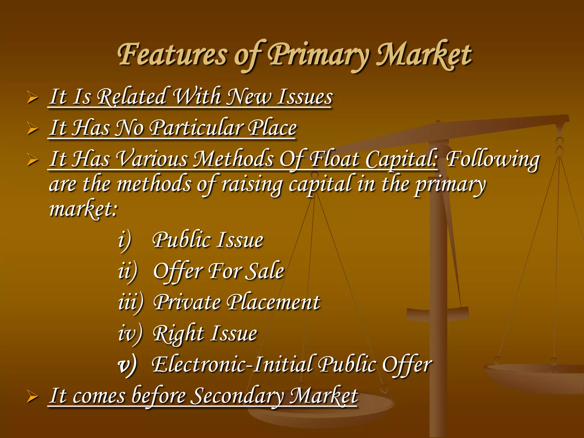 Features of Primary Market
 It Is Related With New Issues
 It Has No Particular Place
 It Has Various Methods Of Float Capital: Following
are the methods of raising capital in the primary
market:
i) Public Issue
ii) Offer For Sale
iii) Private Placement
iv) Right Issue
v) Electronic-Initial Public Offer
 It comes before Secondary Market
 
