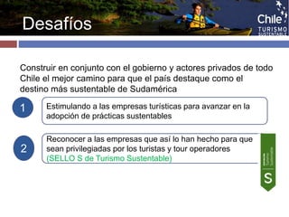 Desafíos 
Construir en conjunto con el gobierno y actores privados de todo 
Chile el mejor camino para que el país destaque como el 
destino más sustentable de Sudamérica 
1 
2 
Estimulando a las empresas turísticas para avanzar en la 
adopción de prácticas sustentables 
Reconocer a las empresas que así lo han hecho para que 
sean privilegiadas por los turistas y tour operadores 
(SELLO S de Turismo Sustentable) 
 