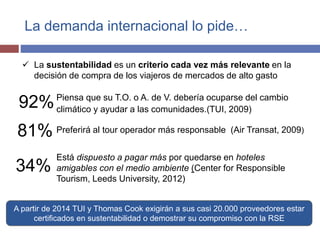 La demanda internacional lo pide… 
 La sustentabilidad es un criterio cada vez más relevante en la 
decisión de compra de los viajeros de mercados de alto gasto 
Está dispuesto a pagar más por quedarse en hoteles 
amigables con el medio ambiente (Center for Responsible 
Tourism, Leeds University, 2012) 
92% 
81% 
34% 
Piensa que su T.O. o A. de V. debería ocuparse del cambio 
climático y ayudar a las comunidades.(TUI, 2009) 
Preferirá al tour operador más responsable (Air Transat, 2009) 
A partir de 2014 TUI y Thomas Cook exigirán a sus casi 20.000 proveedores estar 
certificados en sustentabilidad o demostrar su compromiso con la RSE 
 