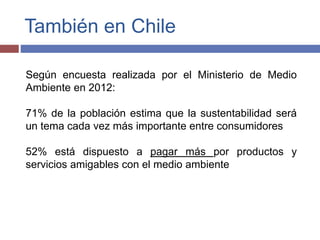 También en Chile 
Según encuesta realizada por el Ministerio de Medio 
Ambiente en 2012: 
71% de la población estima que la sustentabilidad será 
un tema cada vez más importante entre consumidores 
52% está dispuesto a pagar más por productos y 
servicios amigables con el medio ambiente 
 