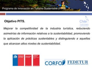 Programa de Innovación en Turismo Sustentable (PITS) 
Objetivo PITS. 
Mejorar la competitividad de la industria turística, reduciendo 
asimetrías de información relativas a la sustentabilidad, promoviendo 
la aplicación de prácticas sustentables y distinguiendo a aquellas 
que alcanzan altos niveles de sustentabilidad. 
 