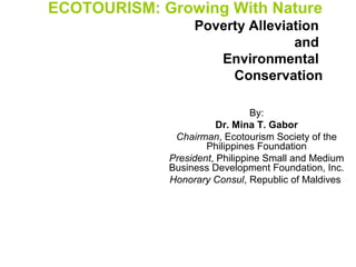 ECOTOURISM: Growing With Nature
Poverty Alleviation
and
Environmental
Conservation
By:
Dr. Mina T. Gabor
Chairman, Ecotourism Society of the
Philippines Foundation
President, Philippine Small and Medium
Business Development Foundation, Inc.
Honorary Consul, Republic of Maldives

 