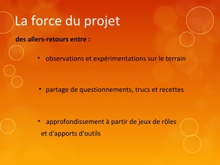La force du projet
des allers-retours entre :
• observations et expérimentations sur le terrain
• partage de questionnements, trucs et recettes
• approfondissement à partir de jeux de rôles
et d'apports d'outils