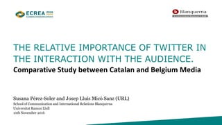 THE RELATIVE IMPORTANCE OF TWITTER IN
THE INTERACTION WITH THE AUDIENCE.
Comparative Study between Catalan and Belgium Media
Susana Pérez-Soler and Josep Lluís Micó Sanz (URL)
School of Communication and International Relations Blanquerna
Universitat Ramon Llull
10th November 2016
 