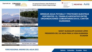 BRINDAR AGUA POTABLE Y PROTEGER NUESTRAS
VERTIENTES: EL TRABAJO ASOCIATIVO ENTRE
ORGANIZACIONES COMUNITARIAS EN EL CANTÓN
GUARANDA
Con apoyo de Proyectos: Andes Resilientes al
Cambio Climático y Gestión Integral del Agua
Organizado por:
NANCY GUADALUPE GUIZADO LÓPEZ
PRESIDENTA DEL CAI AGUA PARA LA VIDA-GUARANDA
ECUADOR
Bolivia Colombia Ecuador Perú
FORO REGIONAL ANDINO DEL AGUA 2022
 