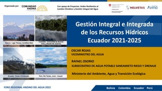 Gestión Integral e Integrada
de los Recursos Hídricos
Ecuador 2021-2025
Con apoyo de Proyectos: Andes Resilientes al
Cambio Climático y Gestión Integral del Agua
Organizado por:
OSCAR ROJAS
VICEMINISTRO DEL AGUA
Bolivia Colombia Ecuador Perú
FORO REGIONAL ANDINO DEL AGUA 2022
RAFAEL OSORIO
SUBSECRATRIO DE AGUA POTABLE SANEAMIETO RIEGO Y DRENAJE
Ministerio del Ambiente, Agua y Transición Ecológica
 