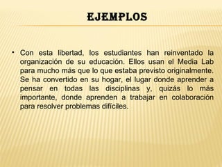 ejemplos


• Con esta libertad, los estudiantes han reinventado la
  organización de su educación. Ellos usan el Media Lab
  para mucho más que lo que estaba previsto originalmente.
  Se ha convertido en su hogar, el lugar donde aprender a
  pensar en todas las disciplinas y, quizás lo más
  importante, donde aprenden a trabajar en colaboración
  para resolver problemas difíciles.
 