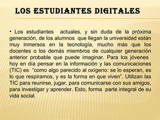 los estudiantes digitales

• Los estudiantes actuales, y sin duda de la próxima
generación, de los alumnos que llegan la universidad están
muy inmersos en la tecnología, mucho más que los
docentes o los demás miembros de cualquier generación
anterior probable que puede imaginar. Para los jóvenes
hoy en día pensar en la información y las comunicaciones
(TIC) es “como algo parecido al oxígeno: se lo esperan, es
lo que respiramos, y es la forma en que viven”. Utilizan las
TIC para reunirse, jugar, para comunicarse con sus amigos,
para investigar y aprender. Esto, forma parte integral de su
vida social.
 