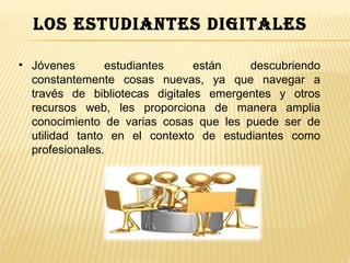 los estudiantes digitales

• Jóvenes       estudiantes     están   descubriendo
  constantemente cosas nuevas, ya que navegar a
  través de bibliotecas digitales emergentes y otros
  recursos web, les proporciona de manera amplia
  conocimiento de varias cosas que les puede ser de
  utilidad tanto en el contexto de estudiantes como
  profesionales.
 