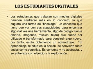 • Los estudiantes que trabajan con medios digitales
  parecen centrarse más en lo concreto, lo que
  sugiere una forma de “bricolage”, un concepto que
  tiene que ver con sus capacidades para encontrar
  algo (tal vez una herramienta, algo de código fuente
  abierto, imágenes, música, texto) que puede ser
  utilizado o transformado para construir algo nuevo,
  por tanto, están obteniendo un aprendizaje. “El
  aprendizaje se sitúa en la acción, se convierte tanto
  social como cognitiva. Es concreta y no abstracta, y
  se entrelaza con el juicio y la exploración.
 
