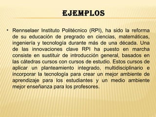ejemplos

• Rennselaer Instituto Politécnico (RPI), ha sido la reforma
  de su educación de pregrado en ciencias, matemáticas,
  ingeniería y tecnología durante más de una década. Una
  de las innovaciones clave RPI ha puesto en marcha
                                                          ​
  consiste en sustituir de introducción general, basados en
  las cátedras cursos con cursos de estudio. Estos cursos de
  aplicar un planteamiento integrado, multidisciplinario e
  incorporar la tecnología para crear un mejor ambiente de
  aprendizaje para los estudiantes y un medio ambiente
  mejor enseñanza para los profesores.
 