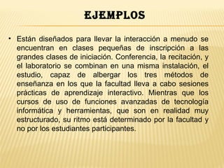 ejemplos
• Están diseñados para llevar la interacción a menudo se
  encuentran en clases pequeñas de inscripción a las
  grandes clases de iniciación. Conferencia, la recitación, y
  el laboratorio se combinan en una misma instalación, el
  estudio, capaz de albergar los tres métodos de
  enseñanza en los que la facultad lleva a cabo sesiones
  prácticas de aprendizaje interactivo. Mientras que los
  cursos de uso de funciones avanzadas de tecnología
  informática y herramientas, que son en realidad muy
  estructurado, su ritmo está determinado por la facultad y
  no por los estudiantes participantes.
 
