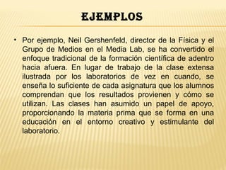 ejemplos
• Por ejemplo, Neil Gershenfeld, director de la Física y el
  Grupo de Medios en el Media Lab, se ha convertido el
  enfoque tradicional de la formación científica de adentro
  hacia afuera. En lugar de trabajo de la clase extensa
  ilustrada por los laboratorios de vez en cuando, se
  enseña lo suficiente de cada asignatura que los alumnos
  comprendan que los resultados provienen y cómo se
  utilizan. Las clases han asumido un papel de apoyo,
  proporcionando la materia prima que se forma en una
  educación en el entorno creativo y estimulante del
  laboratorio.
 