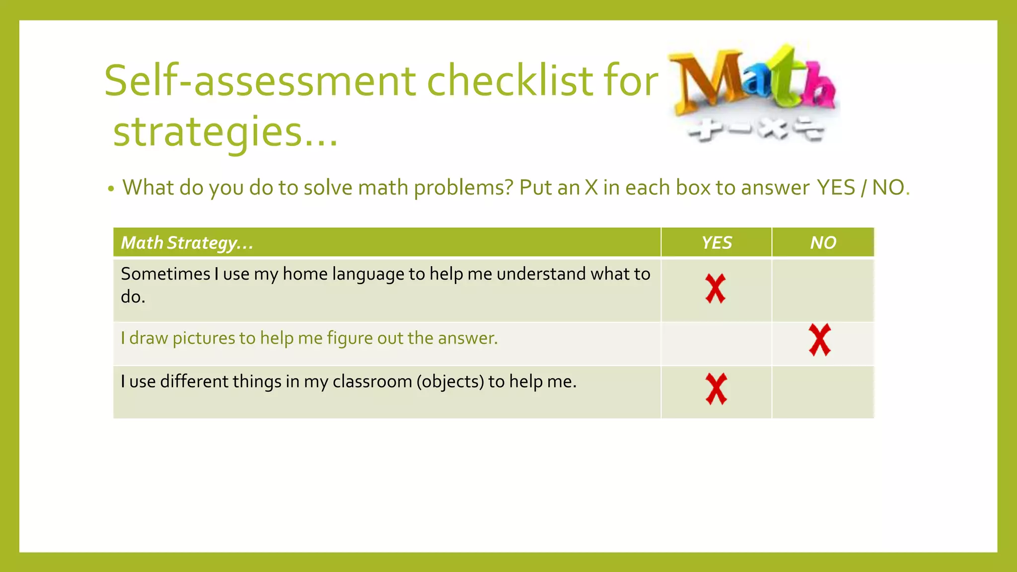Self-assessment checklist for
strategies…
• What do you do to solve math problems? Put an X in each box to answer YES / NO.
Math Strategy… YES NO
Sometimes I use my home language to help me understand what to
do.
I draw pictures to help me figure out the answer.
I use different things in my classroom (objects) to help me.
 