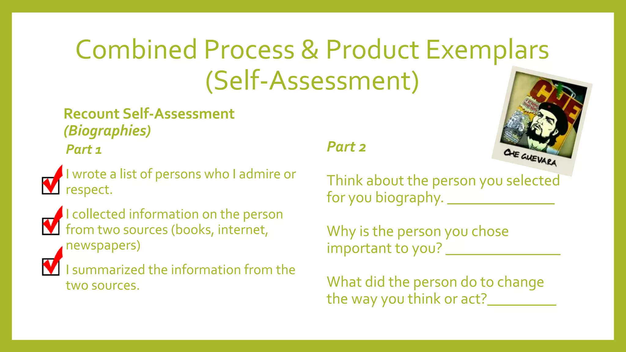 Combined Process & Product Exemplars
(Self-Assessment)
Recount Self-Assessment
(Biographies)
Part 1
I wrote a list of persons who I admire or
respect.
I collected information on the person
from two sources (books, internet,
newspapers)
I summarized the information from the
two sources.
Part 2
Think about the person you selected
for you biography. ______________
Why is the person you chose
important to you? _______________
What did the person do to change
the way you think or act?_________
 