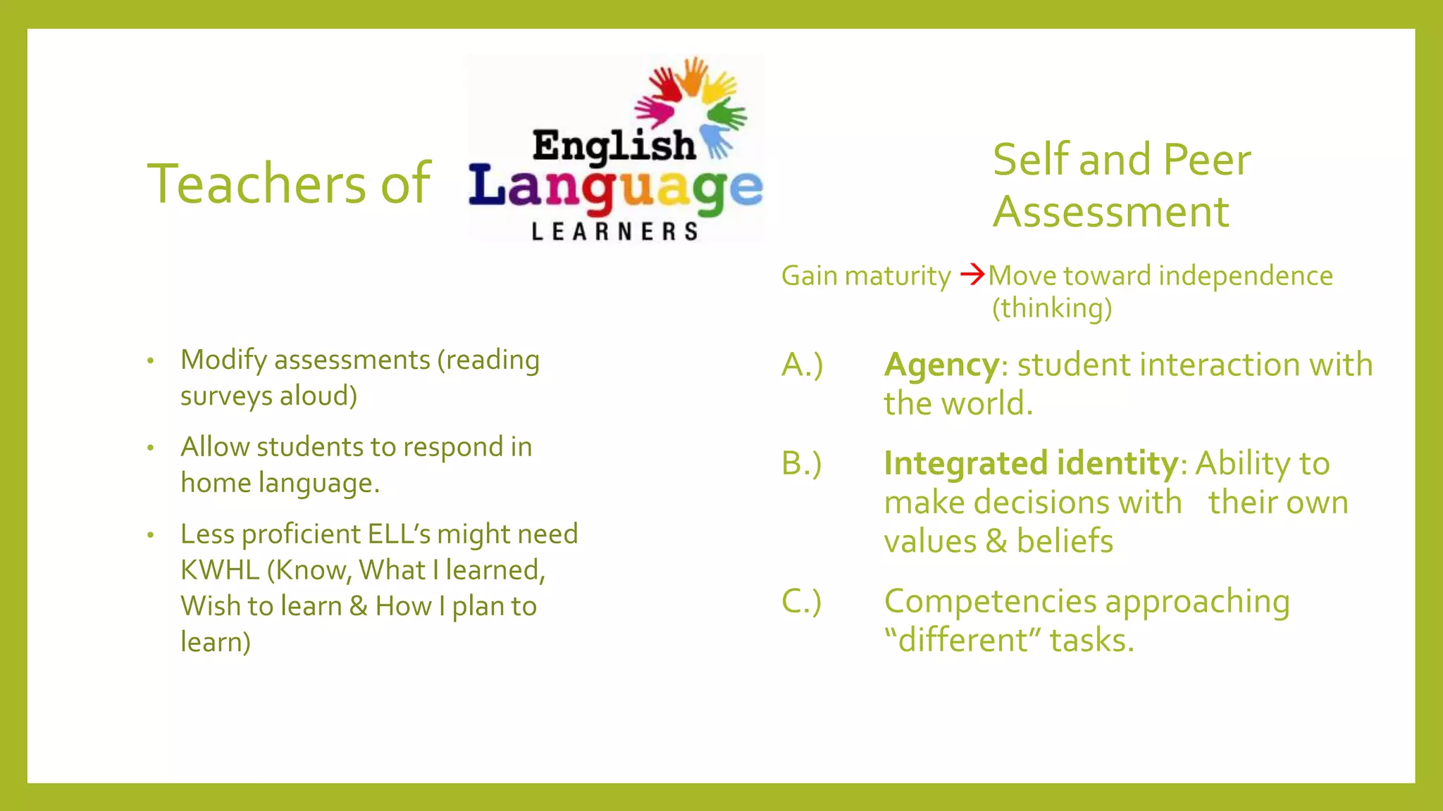 Teachers of Self and Peer
Assessment
Gain maturity Move toward independence
(thinking)
A.) Agency: student interaction with
the world.
B.) Integrated identity: Ability to
make decisions with their own
values & beliefs
C.) Competencies approaching
“different” tasks.
• Modify assessments (reading
surveys aloud)
• Allow students to respond in
home language.
• Less proficient ELL’s might need
KWHL (Know,What I learned,
Wish to learn & How I plan to
learn)
 