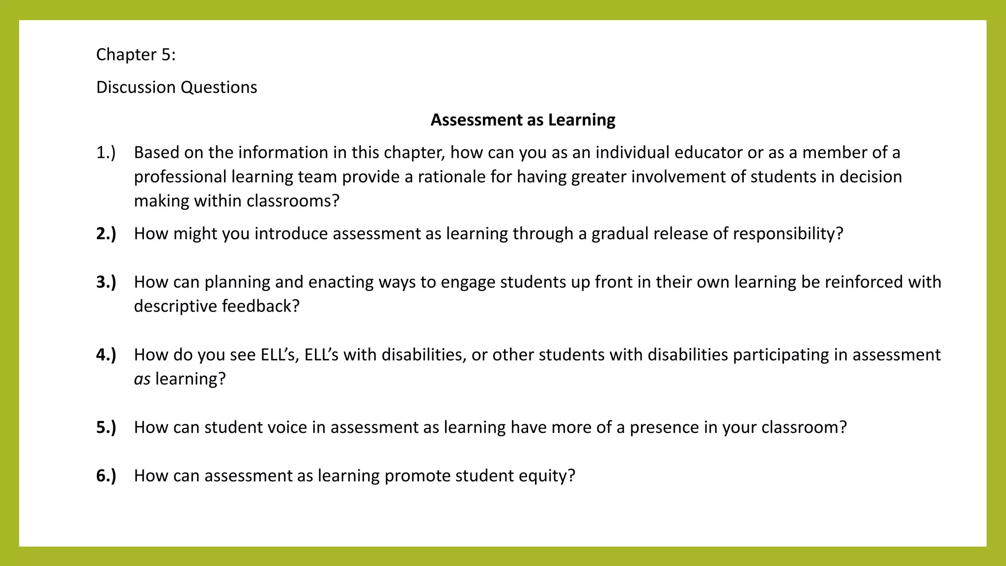 Chapter 5:
Discussion Questions
Assessment as Learning
1.) Based on the information in this chapter, how can you as an individual educator or as a member of a
professional learning team provide a rationale for having greater involvement of students in decision
making within classrooms?
2.) How might you introduce assessment as learning through a gradual release of responsibility?
3.) How can planning and enacting ways to engage students up front in their own learning be reinforced with
descriptive feedback?
4.) How do you see ELL’s, ELL’s with disabilities, or other students with disabilities participating in assessment
as learning?
5.) How can student voice in assessment as learning have more of a presence in your classroom?
6.) How can assessment as learning promote student equity?
 