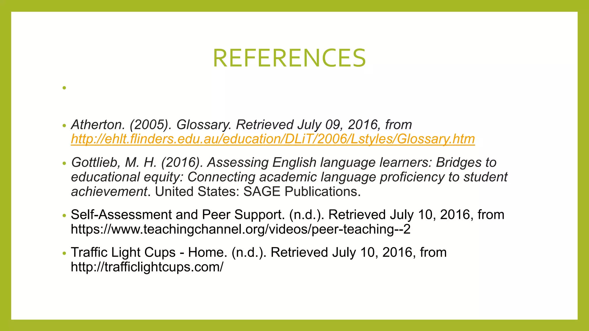 REFERENCES
•
• Atherton. (2005). Glossary. Retrieved July 09, 2016, from
http://ehlt.flinders.edu.au/education/DLiT/2006/Lstyles/Glossary.htm
• Gottlieb, M. H. (2016). Assessing English language learners: Bridges to
educational equity: Connecting academic language proficiency to student
achievement. United States: SAGE Publications.
• Self-Assessment and Peer Support. (n.d.). Retrieved July 10, 2016, from
https://www.teachingchannel.org/videos/peer-teaching--2
• Traffic Light Cups - Home. (n.d.). Retrieved July 10, 2016, from
http://trafficlightcups.com/
 