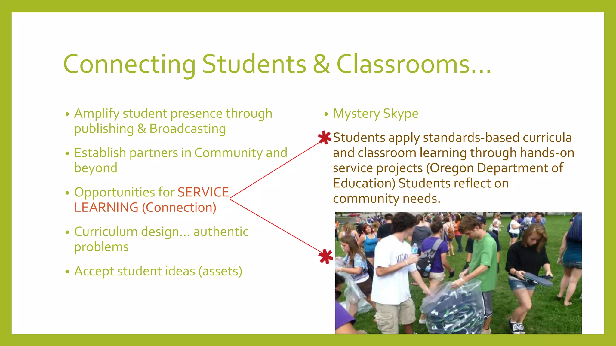Connecting Students & Classrooms...
• Amplify student presence through
publishing & Broadcasting
• Establish partners in Community and
beyond
• Opportunities for SERVICE
LEARNING (Connection)
• Curriculum design… authentic
problems
• Accept student ideas (assets)
• Mystery Skype
• Students apply standards-based curricula
and classroom learning through hands-on
service projects (Oregon Department of
Education) Students reflect on
community needs.
 