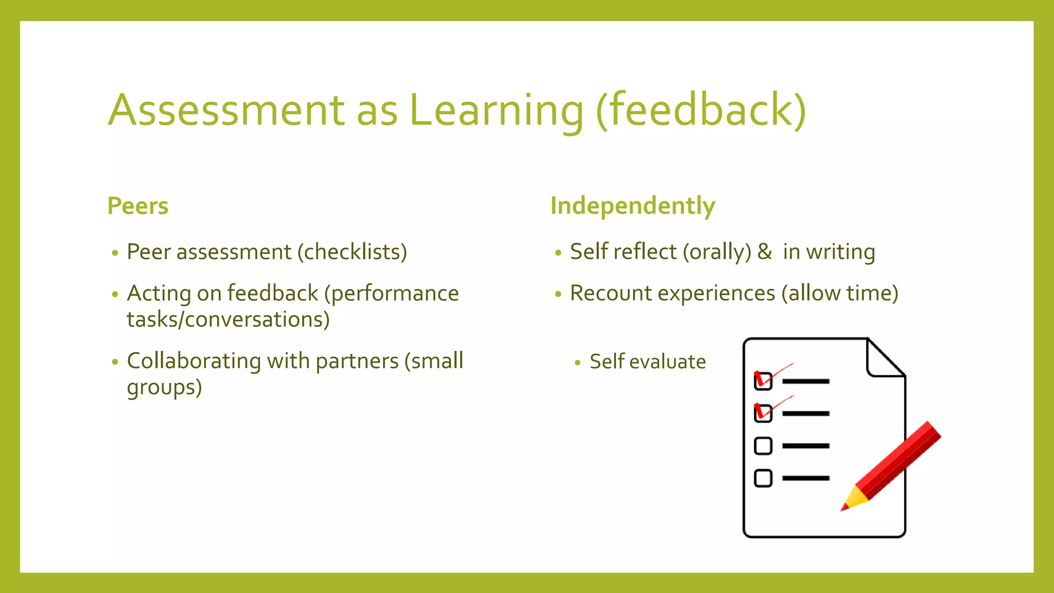 Assessment as Learning (feedback)
Peers
• Peer assessment (checklists)
• Acting on feedback (performance
tasks/conversations)
• Collaborating with partners (small
groups)
Independently
• Self reflect (orally) & in writing
• Recount experiences (allow time)
• Self evaluate
 