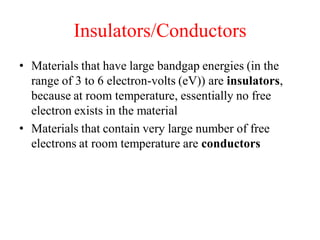Insulators/Conductors
• Materials that have large bandgap energies (in the
range of 3 to 6 electron-volts (eV)) are insulators,
because at room temperature, essentially no free
electron exists in the material
• Materials that contain very large number of free
electrons at room temperature are conductors
 