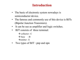 Introduction
• The basic of electronic system nowadays is
semiconductor device.
• The famous and commonly use of this device is BJTs
(Bipolar Junction Transistors).
• It can be use as amplifier and logic switches.
• BJT consists of three terminal:
 collector : C
 base : B
emitter : E
• Two types of BJT : pnp and npn
 