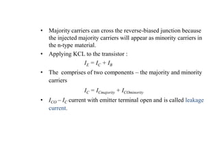 • Majority carriers can cross the reverse-biased junction because
the injected majority carriers will appear as minority carriers in
the n-type material.
• Applying KCL to the transistor :
IE = IC + IB
• The comprises of two components – the majority and minority
carriers
IC = ICmajority + ICOminority
• ICO – IC current with emitter terminal open and is called leakage
current.
 