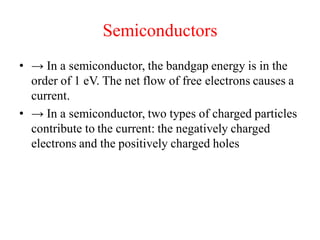 Semiconductors
• → In a semiconductor, the bandgap energy is in the
order of 1 eV. The net flow of free electrons causes a
current.
• → In a semiconductor, two types of charged particles
contribute to the current: the negatively charged
electrons and the positively charged holes
 