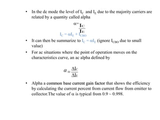 • In the dc mode the level of IC and IE due to the majority carriers are
related by a quantity called alpha
a=
IC = aIE + ICBO
• It can then be summarize to IC = aIE (ignore ICBO due to small
value)
• For ac situations where the point of operation moves on the
characteristics curve, an ac alpha defined by
• Alpha a common base current gain factor that shows the efficiency
by calculating the current percent from current flow from emitter to
collector.The value of a is typical from 0.9 ~ 0.998.
E
C
I
I
E
C
I
I
D
D

a
 
