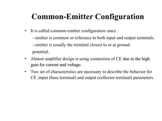 Common-Emitter Configuration
• It is called common-emitter configuration since :
- emitter is common or reference to both input and output terminals.
- emitter is usually the terminal closest to or at ground
potential.
• Almost amplifier design is using connection of CE due to the high
gain for current and voltage.
• Two set of characteristics are necessary to describe the behavior for
CE ;input (base terminal) and output (collector terminal) parameters.
 