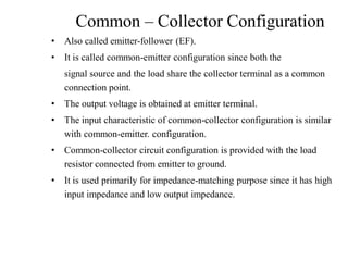 Common – Collector Configuration
• Also called emitter-follower (EF).
• It is called common-emitter configuration since both the
signal source and the load share the collector terminal as a common
connection point.
• The output voltage is obtained at emitter terminal.
• The input characteristic of common-collector configuration is similar
with common-emitter. configuration.
• Common-collector circuit configuration is provided with the load
resistor connected from emitter to ground.
• It is used primarily for impedance-matching purpose since it has high
input impedance and low output impedance.
 
