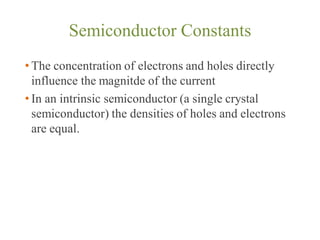 Semiconductor Constants
• The concentration of electrons and holes directly
influence the magnitde of the current
• In an intrinsic semiconductor (a single crystal
semiconductor) the densities of holes and electrons
are equal.
 