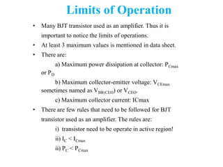 Limits of Operation
• Many BJT transistor used as an amplifier. Thus it is
important to notice the limits of operations.
• At least 3 maximum values is mentioned in data sheet.
• There are:
a) Maximum power dissipation at collector: PCmax
or PD
b) Maximum collector-emitter voltage: VCEmax
sometimes named as VBR(CEO) or VCEO.
c) Maximum collector current: ICmax
• There are few rules that need to be followed for BJT
transistor used as an amplifier. The rules are:
i) transistor need to be operate in active region!
ii) IC < ICmax
ii) PC < PCmax
 