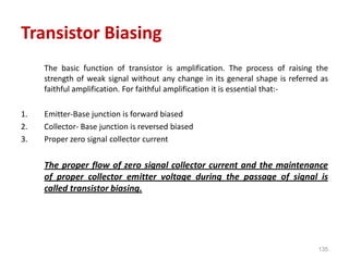 135
Transistor Biasing
The basic function of transistor is amplification. The process of raising the
strength of weak signal without any change in its general shape is referred as
faithful amplification. For faithful amplification it is essential that:-
1. Emitter-Base junction is forward biased
2. Collector- Base junction is reversed biased
3. Proper zero signal collector current
The proper flow of zero signal collector current and the maintenance
of proper collector emitter voltage during the passage of signal is
called transistor biasing.
 