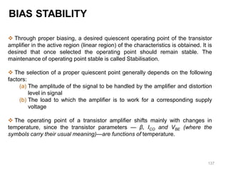 137
BIAS STABILITY
 Through proper biasing, a desired quiescent operating point of the transistor
amplifier in the active region (linear region) of the characteristics is obtained. It is
desired that once selected the operating point should remain stable. The
maintenance of operating point stable is called Stabilisation.
 The selection of a proper quiescent point generally depends on the following
factors:
(a) The amplitude of the signal to be handled by the amplifier and distortion
level in signal
(b) The load to which the amplifier is to work for a corresponding supply
voltage
 The operating point of a transistor amplifier shifts mainly with changes in
temperature, since the transistor parameters — β, ICO and VBE (where the
symbols carry their usual meaning)—are functions of temperature.
 