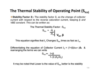 140
The Thermal Stability of Operating Point (SIco)
Stability Factor S:- The stability factor S, as the change of collector
current with respect to the reverse saturation current, keeping β and
VBE constant. This can be written as:
The Thermal Stability Factor : SIco
SIco = ∂Ic
∂Ico
This equation signifies that Ic Changes SIco times as fast as Ico
Differentiating the equation of Collector Current IC = (1+β)Ico+ βIb &
rearranging the terms we can write
SIco ═ 1+β
1- β (∂Ib/∂IC)
It may be noted that Lower is the value of SIco better is the stability
Vbe, β
 