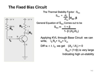 142
The Fixed Bias Circuit
15 V
C
E
B
15 V
200 k 1 k
The Thermal Stability Factor : SIco
SIco = ∂Ic
∂Ico
General Equation of SIco Comes out to be
SIco ═ 1 + β
1- β (∂Ib/∂IC)
Vbe, β
Applying KVL through Base Circuit we can
write, Ib Rb+ Vbe= Vcc
Diff w. r. t. IC, we get (∂Ib / ∂Ic) = 0
SIco= (1+β) is very large
Indicating high un-stability
Ib
Rb
RC
RC
 