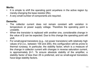 143
Merits:
• It is simple to shift the operating point anywhere in the active region by
merely changing the base resistor (RB).
• A very small number of components are required.
Demerits:
• The collector current does not remain constant with variation in
temperature or power supply voltage. Therefore the operating point is
unstable.
• When the transistor is replaced with another one, considerable change in
the value of β can be expected. Due to this change the operating point will
shift.
• For small-signal transistors (e.g., not power transistors) with relatively high
values of β (i.e., between 100 and 200), this configuration will be prone to
thermal runaway. In particular, the stability factor, which is a measure of
the change in collector current with changes in reverse saturation current,
is approximately β+1. To ensure absolute stability of the amplifier, a
stability factor of less than 25 is preferred, and so small-signal transistors
have large stability factors.
 