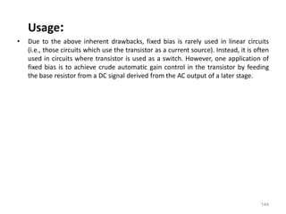 144
Usage:
• Due to the above inherent drawbacks, fixed bias is rarely used in linear circuits
(i.e., those circuits which use the transistor as a current source). Instead, it is often
used in circuits where transistor is used as a switch. However, one application of
fixed bias is to achieve crude automatic gain control in the transistor by feeding
the base resistor from a DC signal derived from the AC output of a later stage.
 