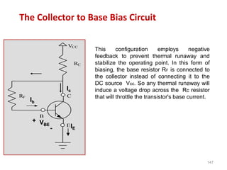 147
The Collector to Base Bias Circuit
VCC
RC
C
E
B
RF
Ic
Ib
VBE
+
- IE
This configuration employs negative
feedback to prevent thermal runaway and
stabilize the operating point. In this form of
biasing, the base resistor RF is connected to
the collector instead of connecting it to the
DC source Vcc. So any thermal runaway will
induce a voltage drop across the Rc resistor
that will throttle the transistor's base current.
 